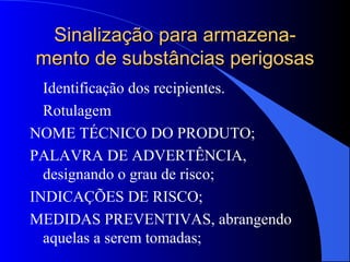 Sinalização para armazena-Sinalização para armazena-
mento de substâncias perigosasmento de substâncias perigosas
Identificação dos recipientes.
Rotulagem
NOME TÉCNICO DO PRODUTO;
PALAVRA DE ADVERTÊNCIA,
designando o grau de risco;
INDICAÇÕES DE RISCO;
MEDIDAS PREVENTIVAS, abrangendo
aquelas a serem tomadas;
 