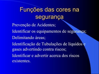 Funções das cores naFunções das cores na
segurançasegurança
Prevenção de Acidentes;
Identificar os equipamentos de segurança;
Delimitando áreas;
Identificação de Tubulações de líquidos e
gases advertindo contra riscos;
Identificar e advertir acerca dos riscos
existentes.
 