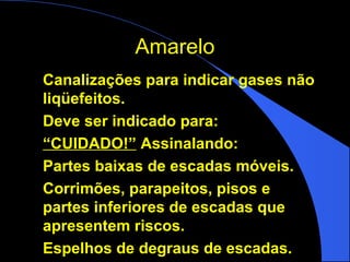 AmareloAmarelo
Canalizações para indicar gases não
liqüefeitos.
Deve ser indicado para:
“CUIDADO!” Assinalando:
Partes baixas de escadas móveis.
Corrimões, parapeitos, pisos e
partes inferiores de escadas que
apresentem riscos.
Espelhos de degraus de escadas.
 