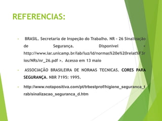 REFERENCIAS:
• BRASIL. Secretaria de Inspeção do Trabalho. NR – 26 Sinalização
de Segurança. Disponível <
http://www.iar.unicamp.br/lab/luz/ld/normas%20e%20relat%F3r
ios/NRs/nr_26.pdf >. Acesso em 13 maio
• ASSOCIAÇÃO BRASILEIRA DE NORMAS TECNICAS. CORES PARA
SEGURANÇA. NBR 7195: 1995.
• http://www.notapositiva.com/pt/trbestprof/higiene_seguranca_t
rab/sinalizacao_seguranca_d.htm
 