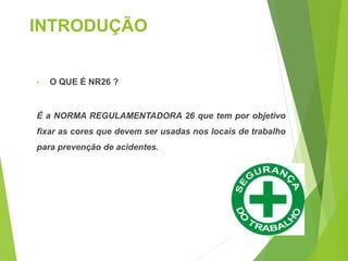 INTRODUÇÃO
• O QUE É NR26 ?
É a NORMA REGULAMENTADORA 26 que tem por objetivo
fixar as cores que devem ser usadas nos locais de trabalho
para prevenção de acidentes.
 