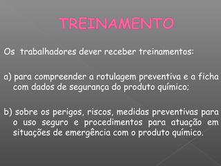 Os trabalhadores dever receber treinamentos:
a) para compreender a rotulagem preventiva e a ficha
com dados de segurança do produto químico;
b) sobre os perigos, riscos, medidas preventivas para
o uso seguro e procedimentos para atuação em
situações de emergência com o produto químico.
 