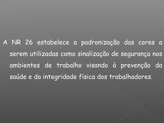 A NR 26 estabelece a padronização das cores a
serem utilizadas como sinalização de segurança nos
ambientes de trabalho visando à prevenção da
saúde e da integridade física dos trabalhadores.
 