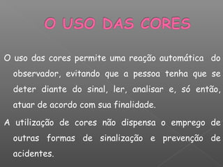 O uso das cores permite uma reação automática do
observador, evitando que a pessoa tenha que se
deter diante do sinal, ler, analisar e, só então,
atuar de acordo com sua finalidade.
A utilização de cores não dispensa o emprego de
outras formas de sinalização e prevenção de
acidentes.
 