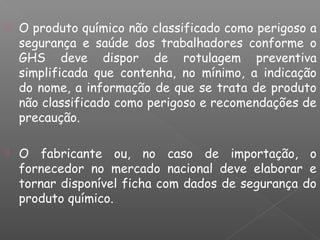  O produto químico não classificado como perigoso a
segurança e saúde dos trabalhadores conforme o
GHS deve dispor de rotulagem preventiva
simplificada que contenha, no mínimo, a indicação
do nome, a informação de que se trata de produto
não classificado como perigoso e recomendações de
precaução.
 O fabricante ou, no caso de importação, o
fornecedor no mercado nacional deve elaborar e
tornar disponível ficha com dados de segurança do
produto químico.
 