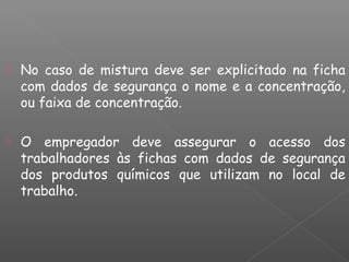  No caso de mistura deve ser explicitado na ficha
com dados de segurança o nome e a concentração,
ou faixa de concentração.
 O empregador deve assegurar o acesso dos
trabalhadores às fichas com dados de segurança
dos produtos químicos que utilizam no local de
trabalho.
 