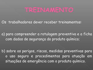 Os trabalhadores dever receber treinamentos:
a) para compreender a rotulagem preventiva e a ficha
com dados de segurança do produto químico;
b) sobre os perigos, riscos, medidas preventivas para
o uso seguro e procedimentos para atuação em
situações de emergência com o produto químico.
 