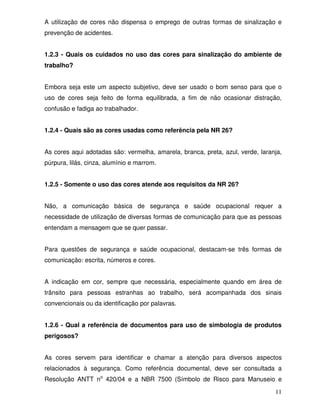 A utilização de cores não dispensa o emprego de outras formas de sinalização e
prevenção de acidentes.


1.2.3 - Quais os cuidados no uso das cores para sinalização do ambiente de
trabalho?


Embora seja este um aspecto subjetivo, deve ser usado o bom senso para que o
uso de cores seja feito de forma equilibrada, a fim de não ocasionar distração,
confusão e fadiga ao trabalhador.


1.2.4 - Quais são as cores usadas como referência pela NR 26?


As cores aqui adotadas são: vermelha, amarela, branca, preta, azul, verde, laranja,
púrpura, lilás, cinza, alumínio e marrom.


1.2.5 - Somente o uso das cores atende aos requisitos da NR 26?


Não, a comunicação básica de segurança e saúde ocupacional requer a
necessidade de utilização de diversas formas de comunicação para que as pessoas
entendam a mensagem que se quer passar.


Para questões de segurança e saúde ocupacional, destacam-se três formas de
comunicação: escrita, números e cores.


A indicação em cor, sempre que necessária, especialmente quando em área de
trânsito para pessoas estranhas ao trabalho, será acompanhada dos sinais
convencionais ou da identificação por palavras.


1.2.6 - Qual a referência de documentos para uso de simbologia de produtos
perigosos?


As cores servem para identificar e chamar a atenção para diversos aspectos
relacionados à segurança. Como referência documental, deve ser consultada a
Resolução ANTT no 420/04 e a NBR 7500 (Símbolo de Risco para Manuseio e

                                                                                11
 