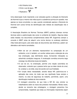 • ALK Alcalino forte
             • Evite o uso de água -

             • Radioativo -


Uma observação muito importante a ser colocada quanto à utilização do Diamante
de Hommel é que o mesmo não indica qual é a substância química em questão, mas
apenas os riscos envolvidos; ou seja, quando considerado apenas o Diamante de
Hommel sem outras formas de identificação este método de classificação não é
completo.


A Associação Brasileira de Normas Técnicas (ABNT) publicou diversas normas
técnicas sobre a padronização das cores no ambiente de trabalho. Algumas delas
estão listadas nos documentos complementares desta NR. Sugerimos sempre a
consulta à ABNT antes de adquirir uma norma técnica no endereço eletrônico
(http://www.abnt.org.br), pois estes tipos de documentos são dinâmicos, podem ser
alterados e até mesmo cancelados.


            • Além de ser um elemento imprescindível na composição de um
             ambiente, a cor é, também, um auxiliar valioso para a obtenção de uma
             boa sinalização, seja delimitando áreas, fornecendo indicações ou
             advertindo condições inseguras. A sinalização cromática encontra largo
             emprego nos diferentes locais de trabalho.
            • O uso da cor, na sinalização, permite uma reação automática do
             observador, evitando que a pessoa tenha que se deter diante do sinal,
             ler, analisar e, só então, atuar de acordo com sua finalidade.
            • Em função desta necessidade, através dessa NR, padronizou-se a
             aplicação das cores, de modo que seu significado fosse sempre o
             mesmo, na área de segurança do trabalho, permitindo, assim, uma
             identificação imediata do risco existente.
            • A rotulagem preventiva, de que trata a NR 26, visa orientar os
             trabalhadores sobre os riscos dos produtos manuseados. Muitas vezes,
             devido ao tamanho das embalagens, a rotulagem preventiva fica
             comprometida, impedindo que todas as informações importantes sejam

                                                                                14
 