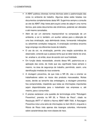 1.3 COMENTÁRIOS


       •   A ABNT publicou diversas normas técnicas sobre a padronização das
           cores no ambiente de trabalho. Algumas delas estão listadas nos
           documentos complementares desta NR. Sugerimos sempre a consulta
           ao site da ABNT (http://www.abnt.org.br) antes de adquirir uma norma
           técnica, pois estes documentos são dinâmicos, podendo ser alterados
           e até mesmo cancelados.
       •   Além de ser um elemento imprescindível na composição de um
           ambiente, a cor é, também, um auxiliar valioso para a obtenção de
           uma boa sinalização, seja delimitando áreas, fornecendo indicações
           ou advertindo condições inseguras. A sinalização cromática encontra
           largo emprego nos diferentes locais de trabalho.
       •   O uso da cor, na sinalização, permite uma reação automática do
           observador, evitando que a pessoa tenha que se deter diante do sinal,
           ler, analisar e, só então, atuar de acordo com sua finalidade.
       •   Em função desta necessidade, através dessa NR, padronizou-se a
           aplicação das cores, de modo que seu significado fosse sempre o
           mesmo, na área de segurança do trabalho, permitindo, assim, uma
           identificação imediata do risco existente.
       •   A rotulagem preventiva, de que trata a NR 26, visa a orientar os
           trabalhadores sobre os riscos dos produtos manuseados. Muitas
           vezes, devido ao tamanho das embalagens, a rotulagem preventiva
           fica comprometida, impedindo que todas as informações importantes
           sejam disponibilizadas para o trabalhador nas empresas e, até
           mesmo, para o consumidor.
       •   É preciso esclarecer uma questão de terminologia entre “Rotulagem
           Preventiva”, prevista na NR 26, e “Rótulo de Risco”, citado na
           Resolução ANTT no 420/04 e Norma ABNT NBR 7500. A Rotulagem
           Preventiva inclui uma série de informações no item 26.6.5, enquanto o
           Rótulo de Risco trata apenas dos losangos coloridos, informando
           sobre características das nove classes de risco.



                                                                             16
 