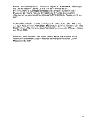 BRASIL. Tribunal Regional do Trabalho (2ª. Região). CLT Dinâmica: Consolidação
das Leis do Trabalho. Decreto-Lei nº 5.452, de 1º de maio de 1943.
Desenvolvimento e atualização realizados pelo Serviço de Jurisprudência e
Divulgação do Tribunal Regional do Trabalho da 2ª Região. Disponível em:
<http://www.trtsp.jus.br/geral/tribunal2/legis/CLT/INDICE.html>. Acesso em: 10 set.
2007.


CONFERÊNCIA GERAL DA ORGANIZAÇÃO INTERNACIONAL DO TRABALHO,
77., 6 jun. 1990, Genebra. Convenção 170: produtos químicos. Genebra: OIT, 1990.
Disponível em: <http://www.mte.gov.br/legislacao/convencoes/cv_170.asp>. Acesso
em: 26 set. 2007.


NATIONAL FIRE PROTECTION ASSOCIATION. NFPA 704: standard for the
identification of the fire hazards of materials for emergency response. Quincy,
Massachusetts, 2007.




                                                                                  19
 