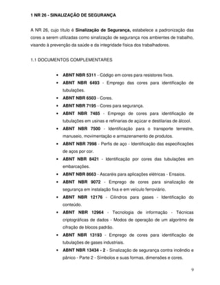 1 NR 26 - SINALIZAÇÃO DE SEGURANÇA


A NR 26, cujo título é Sinalização de Segurança, estabelece a padronização das
cores a serem utilizadas como sinalização de segurança nos ambientes de trabalho,
visando à prevenção da saúde e da integridade física dos trabalhadores.


1.1 DOCUMENTOS COMPLEMENTARES


             •   ABNT NBR 5311 - Código em cores para resistores fixos.
             •   ABNT NBR 6493 - Emprego das cores para identificação de
                 tubulações.
             •   ABNT NBR 6503 - Cores.
             •   ABNT NBR 7195 - Cores para segurança.
             •   ABNT NBR 7485 - Emprego de cores para identificação de
                 tubulações em usinas e refinarias de açúcar e destilarias de álcool.
             •   ABNT NBR 7500 - Identificação para o transporte terrestre,
                 manuseio, movimentação e armazenamento de produtos.
             •   ABNT NBR 7998 - Perfis de aço - Identificação das especificações
                 de aços por cor.
             •   ABNT NBR 8421 - Identificação por cores das tubulações em
                 embarcações.
             •   ABNT NBR 8663 - Ascaréis para aplicações elétricas - Ensaios.
             •   ABNT NBR 9072 - Emprego de cores para sinalização de
                 segurança em instalação fixa e em veículo ferroviário.
             •   ABNT NBR 12176 - Cilindros para gases - Identificação do
                 conteúdo.
             •   ABNT NBR 12964 - Tecnologia de informação - Técnicas
                 criptográficas de dados - Modos de operação de um algoritmo de
                 cifração de blocos padrão.
             •   ABNT NBR 13193 - Emprego de cores para identificação de
                 tubulações de gases industriais.
             •   ABNT NBR 13434 - 2 - Sinalização de segurança contra incêndio e
                 pânico - Parte 2 - Símbolos e suas formas, dimensões e cores.

                                                                                        9
 