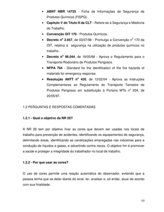 •   ABNT NBR 14725 - Ficha de Informações de Segurança de
                 Produtos Químicos (FISPQ).
             •   Capítulo V do Título II da CLT - Refere-se à Segurança e Medicina
                 do Trabalho.
             •   Convenção OIT 170 - Produtos Químicos.
             •   Decreto no 2.657, de 03/07/98 - Promulga a Convenção no 170 da
                 OIT, relativa à segurança na utilização de produtos químicos no
                 trabalho.
             •   Decreto no 96.044, de 18/05/88 - Aprova o Regulamento para o
                 Transporte Rodoviário de Produtos Perigosos.
             •   NFPA 704 - Standard for the identification of the fire hazards of
                 materials for emergency response.
             •   Resolução ANTT no 420, de 12/02/04 - Aprova as Instruções
                 Complementares ao Regulamento do Transporte Terrestre de
                 Produtos Perigosos em substituição à Portaria MTb no 204, de
                 20/05/97.


1.2 PERGUNTAS E RESPOSTAS COMENTADAS


1.2.1 - Qual o objetivo da NR 26?


A NR 26 tem por objetivo fixar as cores que devem ser usadas nos locais de
trabalho para prevenção de acidentes, identificando os equipamentos de segurança,
delimitando áreas, identificando as canalizações empregadas nas indústrias para a
condução de líquidos e gases, e advertindo contra riscos. O objetivo fim é promover
a saúde e proteger a integridade do trabalhador no local de trabalho.


1.2.2 - Por que usar as cores?


O uso de cores permite uma reação automática do observador, evitando que a
pessoa tenha que se deter diante do sinal, ler, analisar e, só então, atuar de acordo
com sua finalidade.



                                                                                  10
 