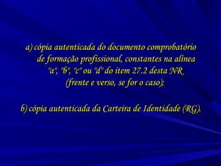 a) cópia autenticada do documento comprobatórioa) cópia autenticada do documento comprobatório
de formação profissional, constantes na alíneade formação profissional, constantes na alínea
"a", "b", "c" ou "d" do item 27.2 desta NR"a", "b", "c" ou "d" do item 27.2 desta NR
(frente e verso, se for o caso);(frente e verso, se for o caso);
b) cópia autenticada da Carteira de Identidade (RG).b) cópia autenticada da Carteira de Identidade (RG).
 