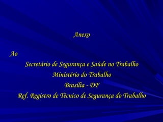 AnexoAnexo
AoAo
Secretário de Segurança e Saúde no TrabalhoSecretário de Segurança e Saúde no Trabalho
Ministério do TrabalhoMinistério do Trabalho
Brasília - DFBrasília - DF
Ref. Registro de Técnico de Segurança do TrabalhoRef. Registro de Técnico de Segurança do Trabalho
 