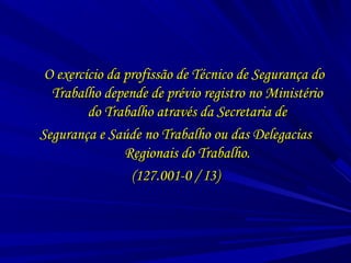 O exercício da profissão de Técnico de Segurança doO exercício da profissão de Técnico de Segurança do
Trabalho depende de prévio registro no MinistérioTrabalho depende de prévio registro no Ministério
do Trabalho através da Secretaria dedo Trabalho através da Secretaria de
Segurança e Saúde no Trabalho ou das DelegaciasSegurança e Saúde no Trabalho ou das Delegacias
Regionais do Trabalho.Regionais do Trabalho.
(127.001-0 / I3)(127.001-0 / I3)
 