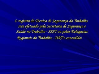O registro do Técnico de Segurança do TrabalhoO registro do Técnico de Segurança do Trabalho
será efetuado pela Secretaria de Segurança eserá efetuado pela Secretaria de Segurança e
Saúde no Trabalho - SSST ou pelas DelegaciasSaúde no Trabalho - SSST ou pelas Delegacias
Regionais do Trabalho - DRT e concedido:Regionais do Trabalho - DRT e concedido:
 
