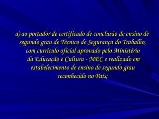 a) ao portador de certificado de conclusão de ensino dea) ao portador de certificado de conclusão de ensino de
segundo grau de Técnico de Segurança do Trabalho,segundo grau de Técnico de Segurança do Trabalho,
com currículo oficial aprovado pelo Ministériocom currículo oficial aprovado pelo Ministério
da Educação e Cultura - MEC e realizado emda Educação e Cultura - MEC e realizado em
estabelecimento de ensino de segundo grauestabelecimento de ensino de segundo grau
reconhecido no País;reconhecido no País;
 
