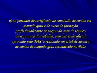 b) ao portador de certificado de conclusão de ensino emb) ao portador de certificado de conclusão de ensino em
segundo grau e de curso de formaçãosegundo grau e de curso de formação
profissionalizante pós-segundo grau de técnicoprofissionalizante pós-segundo grau de técnico
de segurança do trabalho, com currículo oficialde segurança do trabalho, com currículo oficial
aprovado pelo MEC e realizado em estabelecimentoaprovado pelo MEC e realizado em estabelecimento
de ensino de segundo grau reconhecido no País;de ensino de segundo grau reconhecido no País;
 