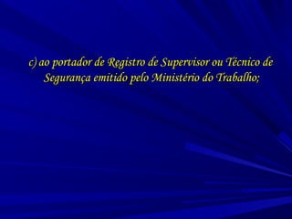 c) ao portador de Registro de Supervisor ou Técnico dec) ao portador de Registro de Supervisor ou Técnico de
Segurança emitido pelo Ministério do Trabalho;Segurança emitido pelo Ministério do Trabalho;
 