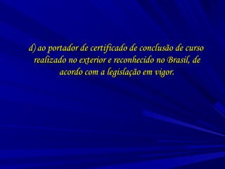 d) ao portador de certificado de conclusão de cursod) ao portador de certificado de conclusão de curso
realizado no exterior e reconhecido no Brasil, derealizado no exterior e reconhecido no Brasil, de
acordo com a legislação em vigor.acordo com a legislação em vigor.
 