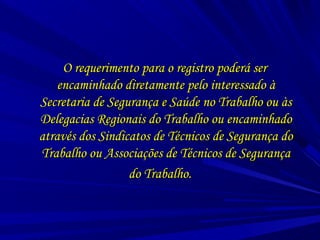 O requerimento para o registro poderá serO requerimento para o registro poderá ser
encaminhado diretamente pelo interessado àencaminhado diretamente pelo interessado à
Secretaria de Segurança e Saúde no Trabalho ou àsSecretaria de Segurança e Saúde no Trabalho ou às
Delegacias Regionais do Trabalho ou encaminhadoDelegacias Regionais do Trabalho ou encaminhado
através dos Sindicatos de Técnicos de Segurança doatravés dos Sindicatos de Técnicos de Segurança do
Trabalho ou Associações de Técnicos de SegurançaTrabalho ou Associações de Técnicos de Segurança
do Trabalho.do Trabalho.
 