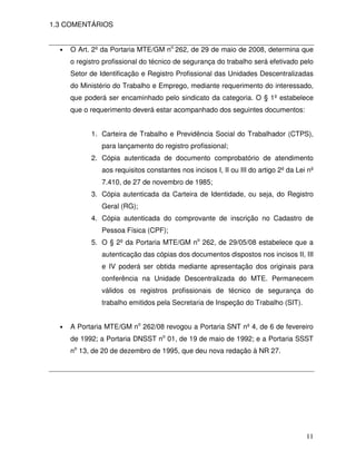 1.3 COMENTÁRIOS


  •   O Art. 2º da Portaria MTE/GM no 262, de 29 de maio de 2008, determina que
      o registro profissional do técnico de segurança do trabalho será efetivado pelo
      Setor de Identificação e Registro Profissional das Unidades Descentralizadas
      do Ministério do Trabalho e Emprego, mediante requerimento do interessado,
      que poderá ser encaminhado pelo sindicato da categoria. O § 1º estabelece
      que o requerimento deverá estar acompanhado dos seguintes documentos:


            1. Carteira de Trabalho e Previdência Social do Trabalhador (CTPS),
                para lançamento do registro profissional;
            2. Cópia autenticada de documento comprobatório de atendimento
                aos requisitos constantes nos incisos I, II ou III do artigo 2º da Lei nº
                7.410, de 27 de novembro de 1985;
            3. Cópia autenticada da Carteira de Identidade, ou seja, do Registro
                Geral (RG);
            4. Cópia autenticada do comprovante de inscrição no Cadastro de
                Pessoa Física (CPF);
            5. O § 2º da Portaria MTE/GM no 262, de 29/05/08 estabelece que a
                autenticação das cópias dos documentos dispostos nos incisos II, III
                e IV poderá ser obtida mediante apresentação dos originais para
                conferência na Unidade Descentralizada do MTE. Permanecem
                válidos os registros profissionais de técnico de segurança do
                trabalho emitidos pela Secretaria de Inspeção do Trabalho (SIT).


  •   A Portaria MTE/GM no 262/08 revogou a Portaria SNT nº 4, de 6 de fevereiro
      de 1992; a Portaria DNSST no 01, de 19 de maio de 1992; e a Portaria SSST
      no 13, de 20 de dezembro de 1995, que deu nova redação à NR 27.




                                                                                      11
 