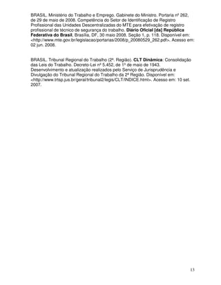 BRASIL. Ministério do Trabalho e Emprego. Gabinete do Ministro. Portaria nº 262,
de 29 de maio de 2008. Competência do Setor de Identificação de Registro
Profissional das Unidades Descentralizadas do MTE para efetivação de registro
profissional de técnico de segurança do trabalho. Diário Oficial [da] República
Federativa do Brasil, Brasília, DF, 30 maio 2008. Seção 1, p. 118. Disponível em:
<http://www.mte.gov.br/legislacao/portarias/2008/p_20080529_262.pdf>. Acesso em:
02 jun. 2008.


BRASIL. Tribunal Regional do Trabalho (2ª. Região). CLT Dinâmica: Consolidação
das Leis do Trabalho. Decreto-Lei nº 5.452, de 1º de maio de 1943.
Desenvolvimento e atualização realizados pelo Serviço de Jurisprudência e
Divulgação do Tribunal Regional do Trabalho da 2ª Região. Disponível em:
<http://www.trtsp.jus.br/geral/tribunal2/legis/CLT/INDICE.html>. Acesso em: 10 set.
2007.




                                                                                  13
 