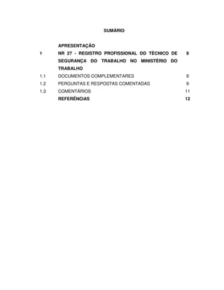 SUMÁRIO


      APRESENTAÇÃO
1     NR 27 - REGISTRO PROFISSIONAL DO TÉCNICO DE   9
      SEGURANÇA DO TRABALHO NO MINISTÉRIO DO
      TRABALHO
1.1   DOCUMENTOS COMPLEMENTARES                     9
1.2   PERGUNTAS E RESPOSTAS COMENTADAS              9
1.3   COMENTÁRIOS                                   11
      REFERÊNCIAS                                   12
 