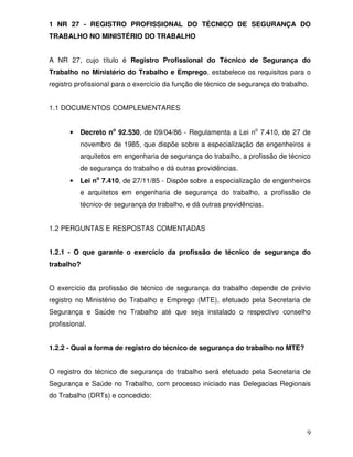 1 NR 27 - REGISTRO PROFISSIONAL DO TÉCNICO DE SEGURANÇA DO
TRABALHO NO MINISTÉRIO DO TRABALHO


A NR 27, cujo título é Registro Profissional do Técnico de Segurança do
Trabalho no Ministério do Trabalho e Emprego, estabelece os requisitos para o
registro profissional para o exercício da função de técnico de segurança do trabalho.


1.1 DOCUMENTOS COMPLEMENTARES


       •   Decreto no 92.530, de 09/04/86 - Regulamenta a Lei no 7.410, de 27 de
           novembro de 1985, que dispõe sobre a especialização de engenheiros e
           arquitetos em engenharia de segurança do trabalho, a profissão de técnico
           de segurança do trabalho e dá outras providências.
       •   Lei no 7.410, de 27/11/85 - Dispõe sobre a especialização de engenheiros
           e arquitetos em engenharia de segurança do trabalho, a profissão de
           técnico de segurança do trabalho, e dá outras providências.


1.2 PERGUNTAS E RESPOSTAS COMENTADAS


1.2.1 - O que garante o exercício da profissão de técnico de segurança do
trabalho?


O exercício da profissão de técnico de segurança do trabalho depende de prévio
registro no Ministério do Trabalho e Emprego (MTE), efetuado pela Secretaria de
Segurança e Saúde no Trabalho até que seja instalado o respectivo conselho
profissional.


1.2.2 - Qual a forma de registro do técnico de segurança do trabalho no MTE?


O registro do técnico de segurança do trabalho será efetuado pela Secretaria de
Segurança e Saúde no Trabalho, com processo iniciado nas Delegacias Regionais
do Trabalho (DRTs) e concedido:




                                                                                    9
 