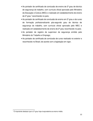 • Ao portador de certificado de conclusão de ensino de 2º grau de técnico
                de segurança do trabalho, com currículo oficial aprovado pelo Ministério
                da Educação e Cultura (MEC) e realizado em estabelecimento de ensino
                de 2º grau1 reconhecido no país;
              • Ao portador de certificado de conclusão de ensino em 2º grau e de curso
                de formação profissionalizante pós-segundo grau de técnico de
                segurança do trabalho, com currículo oficial aprovado pelo MEC e
                realizado em estabelecimento de ensino de 2º grau reconhecido no país;
              • Ao portador de registro de supervisor de segurança emitido pelo
                Ministério do Trabalho e Emprego;
              • Ao portador de certificado de conclusão de curso realizado no exterior e
                reconhecido no Brasil, de acordo com a legislação em vigor.




1
    É importante destacar que o 2º grau hoje é equivalente ao ensino médio.

                                                                                     10
 