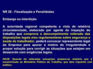 NR 28 - Fiscalização e Penalidades
Embargo ou Interdição
A autoridade regional competente a vista de relatório
circunstanciado, elaborado por agente da inspeção do
trabalho que comprove o descumprimento reiterado das
disposições legais e/ou regulamentares sobre segurança e
saúde do trabalhador, poderá convocar representante legal
da Empresa para apurar o motivo da irregularidade e
propor solução para corrigir as situações que estejam em
desacordo com exigências legais.
HOJE: Quando há reiteradas autuações, prepara-se relatório que é
encaminhado ao Ministério Público do Trabalho, que abre inquérito civil
público.
 