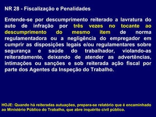 NR 28 - Fiscalização e Penalidades
Entende-se por descumprimento reiterado a lavratura do
auto de infração por três vezes no tocante ao
descumprimento do mesmo item de norma
regulamentadora ou a negligência do empregador em
cumprir as disposições legais e/ou regulamentares sobre
segurança e saúde do trabalhador, violando-as
reiteradamente, deixando de atender as advertências,
intimações ou sanções e sob reiterada ação fiscal por
parte dos Agentes da Inspeção do Trabalho.
HOJE: Quando há reiteradas autuações, prepara-se relatório que é encaminhado
ao Ministério Público do Trabalho, que abre inquérito civil público.
 