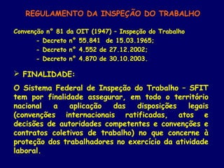 REGULAMENTO DA INSPEÇÃO DO TRABALHO
Convenção n° 81 da OIT (1947) – Inspeção do Trabalho
- Decreto n° 55.841 de 15.03.1965;
- Decreto n° 4.552 de 27.12.2002;
- Decreto n° 4.870 de 30.10.2003.
 FINALIDADE:
O Sistema Federal de Inspeção do Trabalho – SFIT
tem por finalidade assegurar, em todo o território
nacional a aplicação das disposições legais
(convenções internacionais ratificadas, atos e
decisões de autoridades competentes e convenções e
contratos coletivos de trabalho) no que concerne à
proteção dos trabalhadores no exercício da atividade
laboral.
 