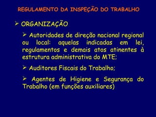 REGULAMENTO DA INSPEÇÃO DO TRABALHO
 ORGANIZAÇÃO
 Autoridades de direção nacional regional
ou local: aquelas indicadas em lei,
regulamentos e demais atos atinentes à
estrutura administrativa do MTE;
 Auditores Fiscais do Trabalho;
 Agentes de Higiene e Segurança do
Trabalho (em funções auxiliares)
 