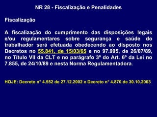 NR 28 - Fiscalização e Penalidades
Fiscalização
A fiscalização do cumprimento das disposições legais
e/ou regulamentares sobre segurança e saúde do
trabalhador será efetuada obedecendo ao disposto nos
Decretos no 55.841, de 15/03/65 e no 97.995, de 26/07/89,
no Título VII da CLT e no parágrafo 3º do Art. 6º da Lei no
7.855, de 24/10/89 e nesta Norma Regulamentadora.
HOJE: Decreto n° 4.552 de 27.12.2002 e Decreto n° 4.870 de 30.10.2003
 