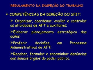 REGULAMENTO DA INSPEÇÃO DO TRABALHO
 COMPETÊNCIAS DA DIREÇÃO DO SFIT:
 Organizar, coordenar, avaliar e controlar
as atividades de AFT e auxiliares;
Elaborar planejamento estratégico das
ações
Proferir decisões em Processos
Administrativos de AFT;
Receber, formular e encaminhar denúncias
aos demais órgãos do poder público.
 