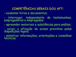 COMPETÊNCIAS GERAIS DOS AFT:
- examinar livros e documentos;
- interrogar, independente de testemunhas,
empregadores e empregados;
- apreender materiais e substâncias para análise;
- exigir a afixação de avisos previstos pelas
disposições legais;
- ministrar informações, orientações e conselhos
técnicos;
 