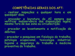COMPETÊNCIAS GERAIS DOS AFT:
- realizar inspeções a qualquer hora e em
quaisquer dias;
- proceder a lavratura do AI sempre que
verificar inobservância das disposições legais,
mesmo fora de sua zona ou circunscrição;
- proceder ao levantamento e notificação de
débitos;
- proceder a pesquisas em fisiologia do trabalho,
patologia ocupacional, toxicologia industrial,
higiene e segurança do trabalho e medicina
preventiva do trabalho.
 