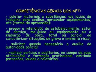 COMPETÊNCIAS GERAIS DOS AFT:
- coletar materiais e substâncias nos locais de
trabalho para análise, apreender equipamentos,
etc (termo de apreensão);
- propor a interdição do estabelecimento, setor
de serviço, ma´quina ou equipamento ou o
embargo de obra, total ou parcial ao
caracterizar situações de grave e iminente risco;
- solicitar quando necessário o auxílio da
autoridade policial;
- realizar perícias e auditorias, no campo de suas
atribuições e formação profissional, emitindo
pareceres, laudos e relatórios;
 