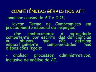 COMPETÊNCIAS GERAIS DOS AFT:
-analisar causas de AT e D.O.;
- lavrar Termo de Compromisso em
procedimento especial de inspeção;
- dar conhecimento à autoridade
competente, por escrito, das deficiências
ou abusos que não estejam
especificamente compreendidos nas
disposições legais;
- analisar processos administrativos,
inclusive de análise de AI.
 