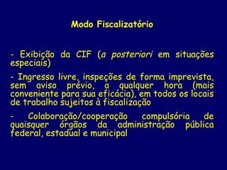 Modo Fiscalizatório
- Exibição da CIF (a posteriori em situações
especiais)
- Ingresso livre, inspeções de forma imprevista,
sem aviso prévio, a qualquer hora (mais
conveniente para sua eficácia), em todos os locais
de trabalho sujeitos à fiscalização
- Colaboração/cooperação compulsória de
quaisquer órgãos da administração pública
federal, estadual e municipal
 