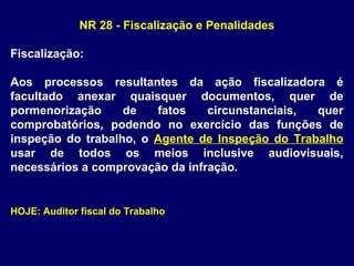 NR 28 - Fiscalização e Penalidades
Fiscalização:
Aos processos resultantes da ação fiscalizadora é
facultado anexar quaisquer documentos, quer de
pormenorização de fatos circunstanciais, quer
comprobatórios, podendo no exercício das funções de
inspeção do trabalho, o Agente de Inspeção do Trabalho
usar de todos os meios inclusive audiovisuais,
necessários a comprovação da infração.
HOJE: Auditor fiscal do Trabalho
 