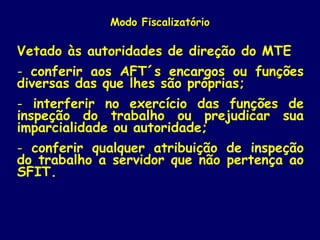 Modo Fiscalizatório
Vetado às autoridades de direção do MTE
- conferir aos AFT´s encargos ou funções
diversas das que lhes são próprias;
- interferir no exercício das funções de
inspeção do trabalho ou prejudicar sua
imparcialidade ou autoridade;
- conferir qualquer atribuição de inspeção
do trabalho a servidor que não pertença ao
SFIT.
 