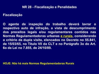 NR 28 - Fiscalização e Penalidades
Fiscalização
O agente de inspeção do trabalho deverá lavrar o
respectivo auto de infração, a vista de descumprimento
dos preceitos legais e/ou regulamentares contidos nas
Normas Regulamentadoras urbanas e rurais, considerando
o critério da dupla visita, elencados no Decreto no 55.841,
de 15/03/65, no Título VII da CLT e no Parágrafo 3o do Art.
6o da Lei no 7.855, de 24/10/89.
HOJE: Não há mais Normas Regulamentadoras Rurais
 