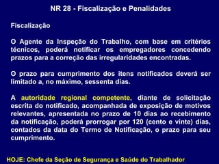 NR 28 - Fiscalização e Penalidades
Fiscalização
O Agente da Inspeção do Trabalho, com base em critérios
técnicos, poderá notificar os empregadores concedendo
prazos para a correção das irregularidades encontradas.
O prazo para cumprimento dos itens notificados deverá ser
limitado a, no máximo, sessenta dias.
A autoridade regional competente, diante de solicitação
escrita do notificado, acompanhada de exposição de motivos
relevantes, apresentada no prazo de 10 dias ao recebimento
da notificação, poderá prorrogar por 120 (cento e vinte) dias,
contados da data do Termo de Notificação, o prazo para seu
cumprimento.
HOJE: Chefe da Seção de Segurança e Saúde do Trabalhador
 