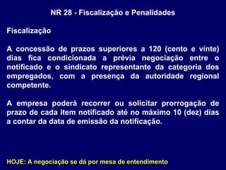 NR 28 - Fiscalização e Penalidades
Fiscalização
A concessão de prazos superiores a 120 (cento e vinte)
dias fica condicionada a prévia negociação entre o
notificado e o sindicato representante da categoria dos
empregados, com a presença da autoridade regional
competente.
A empresa poderá recorrer ou solicitar prorrogação de
prazo de cada item notificado até no máximo 10 (dez) dias
a contar da data de emissão da notificação.
HOJE: A negociação se dá por mesa de entendimento
 