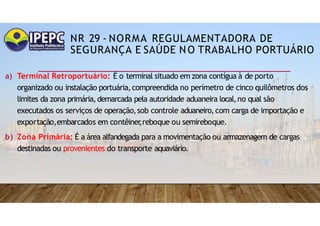 NR 29 - NORMA REGULAMENTADORA DE
SEGURANÇA E SAÚDE NO TRABALHO PORTUÁRIO
a) Terminal Retroportuário: É o terminal situado em zona contígua à de porto
organizado ou instalação portuária,compreendida no perímetro de cinco quilômetros dos
limites da zona primária,demarcada pela autoridade aduaneira local,no qual são
executados os serviços de operação,sob controle aduaneiro,com carga de importação e
exportação,embarcados em contêiner
,reboque ou semireboque.
b) Zona Primária: É a área alfandegada para a movimentação ou armazenagem de cargas
destinadas ou provenientes do transporte aquaviário.
 