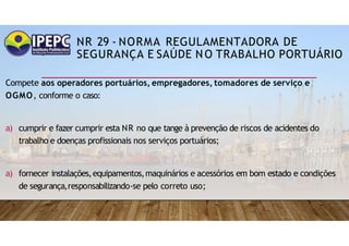 NR 29 - NORMA REGULAMENTADORA DE
SEGURANÇA E SAÚDE NO TRABALHO PORTUÁRIO
Compete aos operadores portuários, empregadores, tomadores de serviço e
OGMO, conforme o caso:
a) cumprir e fazer cumprir esta NR no que tange à prevenção de riscos de acidentes do
trabalho e doenças profissionais nos serviços portuários;
a) fornecer instalações,equipamentos,maquinários e acessórios em bom estado e condições
de segurança,responsabilizando-se pelo correto uso;
 