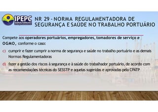 NR 29 - NORMA REGULAMENTADORA DE
SEGURANÇA E SAÚDE NO TRABALHO PORTUÁRIO
Compete aos operadores portuários, empregadores, tomadores de serviço e
OGMO, conforme o caso:
c) cumprir e fazer cumprir a norma de segurança e saúde no trabalho portuário e as demais
Normas Regulamentadoras
d) fazer a gestão dos riscos à segurança e à saúde do trabalhador portuário,de acordo com
as recomendações técnicas do SESSTP e aquelas sugeridas e aprovadas pela CPATP
 